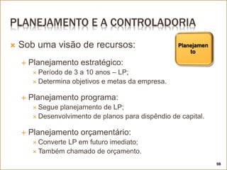 PLANEJAMENTO E A CONTROLADORIA
 Sob uma visão de recursos:
 Planejamento estratégico:
 Período de 3 a 10 anos – LP;
 Determina objetivos e metas da empresa.
 Planejamento programa:
 Segue planejamento de LP;
 Desenvolvimento de planos para dispêndio de capital.
 Planejamento orçamentário:
 Converte LP em futuro imediato;
 Também chamado de orçamento.
98
 