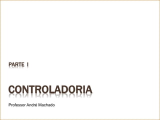 CONTROLADORIA
Professor André Machado
PARTE I
 