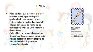 • Pode se dizer que o Timbre é a “cor”
do som. Aquilo que distingue a
qualidade do tom ou voz de um
instrumento ou cantor. Por exemplo,
diferenciar o som da flauta ao do
clarinete ou a voz de uma soprano à
de um tenor.
• Cada objeto ou material possui um
timbre que é único, assim como cada
pessoa possui um timbre próprio de
voz, tão individual quanto as
impressões digitais.
TIMBRE
Esta Foto de
Autor
Desconhecido
está licenciado
em CC BY-SA-NC
 