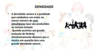 • A densidade sonora é a qualidade
que estabelece um maior ou
menor número de sons
simultâneos (que são produzidos
ao mesmo tempo).
• Quando ouvimos um grande
conjunto de timbres
simultaneamente dizemos que a
música em questão tem uma
grande densidade sonora.
DENSIDADE
 