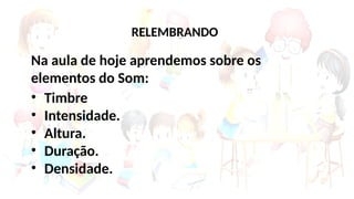 Na aula de hoje aprendemos sobre os
elementos do Som:
• Timbre
• Intensidade.
• Altura.
• Duração.
• Densidade.
RELEMBRANDO
 