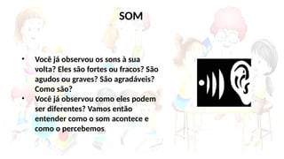 • Você já observou os sons à sua
volta? Eles são fortes ou fracos? São
agudos ou graves? São agradáveis?
Como são?
• Você já observou como eles podem
ser diferentes? Vamos então
entender como o som acontece e
como o percebemos.
SOM
 