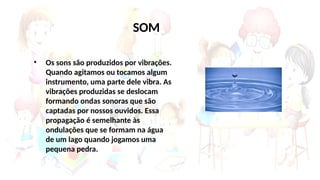 SOM
• Os sons são produzidos por vibrações.
Quando agitamos ou tocamos algum
instrumento, uma parte dele vibra. As
vibrações produzidas se deslocam
formando ondas sonoras que são
captadas por nossos ouvidos. Essa
propagação é semelhante às
ondulações que se formam na água
de um lago quando jogamos uma
pequena pedra.
 
