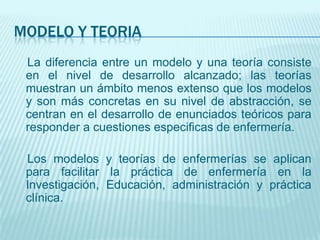 MODELO Y TEORIA
 La diferencia entre un modelo y una teoría consiste
 en el nivel de desarrollo alcanzado; las teorías
 muestran un ámbito menos extenso que los modelos
 y son más concretas en su nivel de abstracción, se
 centran en el desarrollo de enunciados teóricos para
 responder a cuestiones especificas de enfermería.

 Los modelos y teorías de enfermerías se aplican
 para facilitar la práctica de enfermería en la
 Investigación, Educación, administración y práctica
 clínica.
 