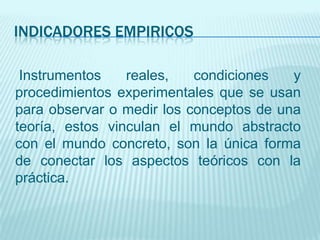 INDICADORES EMPIRICOS

 Instrumentos    reales,   condiciones   y
procedimientos experimentales que se usan
para observar o medir los conceptos de una
teoría, estos vinculan el mundo abstracto
con el mundo concreto, son la única forma
de conectar los aspectos teóricos con la
práctica.
 