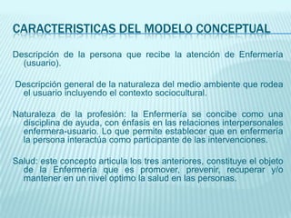 CARACTERISTICAS DEL MODELO CONCEPTUAL
Descripción de la persona que recibe la atención de Enfermería
  (usuario).

Descripción general de la naturaleza del medio ambiente que rodea
 el usuario incluyendo el contexto sociocultural.

Naturaleza de la profesión: la Enfermería se concibe como una
  disciplina de ayuda, con énfasis en las relaciones interpersonales
  enfermera-usuario. Lo que permite establecer que en enfermería
  la persona interactúa como participante de las intervenciones.

Salud: este concepto articula los tres anteriores, constituye el objeto
  de la Enfermería que es promover, prevenir, recuperar y/o
  mantener en un nivel optimo la salud en las personas.
 
