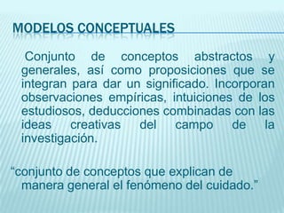 MODELOS CONCEPTUALES
  Conjunto de conceptos abstractos y
 generales, así como proposiciones que se
 integran para dar un significado. Incorporan
 observaciones empíricas, intuiciones de los
 estudiosos, deducciones combinadas con las
 ideas creativas del campo de la
 investigación.

“conjunto de conceptos que explican de
  manera general el fenómeno del cuidado.”
 