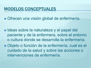 MODELOS CONCEPTUALES

   Ofrecen una visión global de enfermería.

 Ideas sobre la naturaleza y el papel del
  paciente y de la enfermera, sobre el entorno
  o cultura donde se desarrolla la enfermería.
 Objeto o función de la enfermería, cual es el
  cuidado de la salud y sobre las acciones o
  intervenciones de enfermería.
 