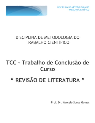 DISCIPLINA DE METODOLOGIA DO
TRABALHO CIENTÍFICO
DISCIPLINA DE METODOLOGIA DO
TRABALHO CIENTÍFICO
TCC – Trabalho de Conclusão de
Curso
“ REVISÃO DE LITERATURA ”
Prof. Dr. Marcelo Sousa Gomes
 