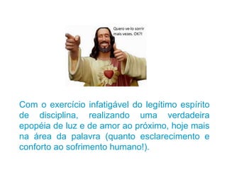 Com o exercício infatigável do legítimo espírito de disciplina, realizando uma verdadeira epopéia de luz e de amor ao próximo, hoje mais na área da palavra (quanto esclarecimento e conforto ao sofrimento humano!). 