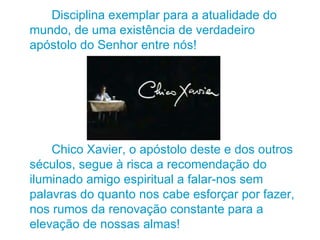 Disciplina exemplar para a atualidade do mundo, de uma existência de verdadeiro apóstolo do Senhor entre nós! Chico Xavier, o apóstolo deste e dos outros séculos, segue à risca a recomendação do iluminado amigo espiritual a falar-nos sem palavras do quanto nos cabe esforçar por fazer, nos rumos da renovação constante para a elevação de nossas almas! 