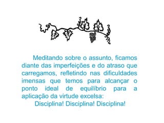 Meditando sobre o assunto, ficamos diante das imperfeições e do atraso que carregamos, refletindo nas dificuldades imensas que temos para alcançar o ponto ideal de equilíbrio para a aplicação da virtude excelsa: Disciplina! Disciplina! Disciplina! 