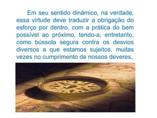 Em seu sentido dinâmico, na verdade, essa virtude deve traduzir a obrigação do esforço por dentro, com a prática do bem possível ao próximo, tendo-a, entretanto, como bússola segura contra os desvios diversos a que estamos sujeitos, muitas vezes no cumprimento de nossos deveres . 