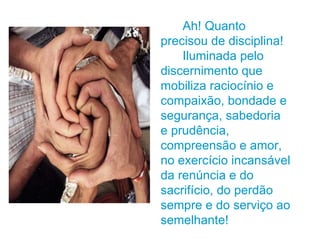 Ah! Quanto precisou de disciplina! Iluminada pelo discernimento que mobiliza raciocínio e compaixão, bondade e segurança, sabedoria e prudência, compreensão e amor, no exercício incansável da renúncia e do sacrifício, do perdão sempre e do serviço ao semelhante! 