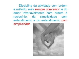 Disciplina da atividade com ordem e método, mas  sempre com amor ; e do amor invariavelmente com ordem e raciocínio; da simplicidade com entendimento e do entendimento  com simplicidade . 