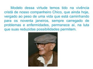 Modelo dessa virtude temos tido na vivência cristã de nosso companheiro Chico, que ainda hoje, vergado ao peso de uma vida que está caminhando para os noventa janeiros, sempre carregado de problemas e enfermidades, permanece aí, na luta que suas reduzidas possibilidades permitem.  
