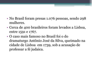 • No Brasil foram presas 1.076 pessoas, sendo 298
mulheres.
• Cerca de 400 brasileiros foram levados a Lisboa,
entre 1591 e 1767.
• O caso mais famoso no Brasil foi o do
dramaturgo Antônio José da Silva, queimado na
cidade de Lisboa em 1739, sob a acusação de
professar a fé judaica.
 