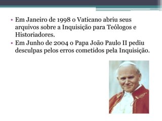 • Em Janeiro de 1998 o Vaticano abriu seus
arquivos sobre a Inquisição para Teólogos e
Historiadores.
• Em Junho de 2004 o Papa João Paulo II pediu
desculpas pelos erros cometidos pela Inquisição.
 