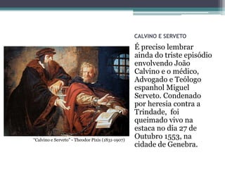 CALVINO E SERVETO
É preciso lembrar
ainda do triste episódio
envolvendo João
Calvino e o médico,
Advogado e Teólogo
espanhol Miguel
Serveto. Condenado
por heresia contra a
Trindade, foi
queimado vivo na
estaca no dia 27 de
Outubro 1553, na
cidade de Genebra.
“Calvino e Serveto” - Theodor Pixis (1831-1907)
 