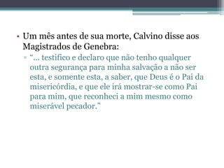 • Um mês antes de sua morte, Calvino disse aos
Magistrados de Genebra:
▫ “... testifico e declaro que não tenho qualquer
outra segurança para minha salvação a não ser
esta, e somente esta, a saber, que Deus é o Pai da
misericórdia, e que ele irá mostrar-se como Pai
para mim, que reconheci a mim mesmo como
miserável pecador.”
 