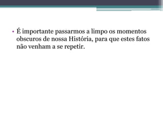 • É importante passarmos a limpo os momentos
obscuros de nossa História, para que estes fatos
não venham a se repetir.
 