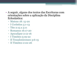 • A seguir, alguns dos textos das Escrituras com
orientações sobre a aplicação da Disciplina
Eclesiástica:
▫ Mateus 18: 15-20
▫ I Coríntios 5:1-13
▫ Tito 2:15 a 3:11
▫ Romanos 16:17-20
▫ Apocalipse 2:12-16
▫ I Timóteo 5:19-22
▫ II Tessalonicenses 3:6-15
▫ II Timóteo 2:22-26
 