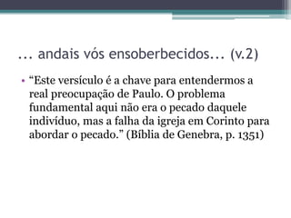 ... andais vós ensoberbecidos... (v.2)
• “Este versículo é a chave para entendermos a
real preocupação de Paulo. O problema
fundamental aqui não era o pecado daquele
indivíduo, mas a falha da igreja em Corinto para
abordar o pecado.” (Bíblia de Genebra, p. 1351)
 
