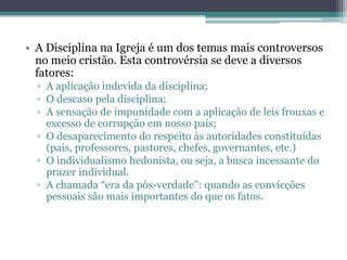 • A Disciplina na Igreja é um dos temas mais controversos
no meio cristão. Esta controvérsia se deve a diversos
fatores:
▫ A aplicação indevida da disciplina;
▫ O descaso pela disciplina;
▫ A sensação de impunidade com a aplicação de leis frouxas e
excesso de corrupção em nosso país;
▫ O desaparecimento do respeito às autoridades constituídas
(pais, professores, pastores, chefes, governantes, etc.)
▫ O individualismo hedonista, ou seja, a busca incessante do
prazer individual.
▫ A chamada “era da pós-verdade”: quando as convicções
pessoais são mais importantes do que os fatos.
 