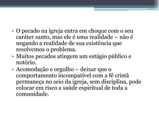 • O pecado na igreja entra em choque com o seu
caráter santo, mas ele é uma realidade – não é
negando a realidade de sua existência que
resolvemos o problema.
• Muitos pecados atingem um estágio público e
notório.
• Acomodação e orgulho – deixar que o
comportamento incompatível com a fé cristã
permaneça no seio da igreja, sem disciplina, pode
colocar em risco a saúde espiritual de toda a
comunidade.
 