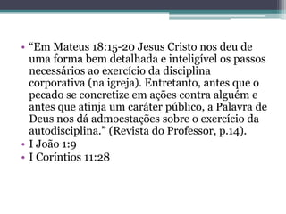 • “Em Mateus 18:15-20 Jesus Cristo nos deu de
uma forma bem detalhada e inteligível os passos
necessários ao exercício da disciplina
corporativa (na igreja). Entretanto, antes que o
pecado se concretize em ações contra alguém e
antes que atinja um caráter público, a Palavra de
Deus nos dá admoestações sobre o exercício da
autodisciplina.” (Revista do Professor, p.14).
• I João 1:9
• I Coríntios 11:28
 