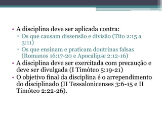 • A disciplina deve ser aplicada contra:
▫ Os que causam dissensão e divisão (Tito 2:15 a
3:11)
▫ Os que ensinam e praticam doutrinas falsas
(Romanos 16:17-20 e Apocalipse 2:12-16)
• A disciplina deve ser exercitada com precaução e
deve ser divulgada (I Timóteo 5:19-21)
• O objetivo final da disciplina é o arrependimento
do disciplinado (II Tessalonicenses 3:6-15 e II
Timóteo 2:22-26).
 