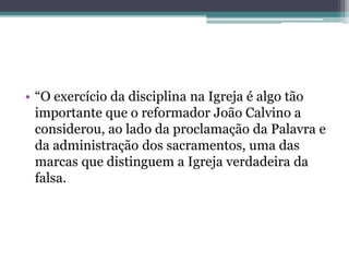 • “O exercício da disciplina na Igreja é algo tão
importante que o reformador João Calvino a
considerou, ao lado da proclamação da Palavra e
da administração dos sacramentos, uma das
marcas que distinguem a Igreja verdadeira da
falsa.
 