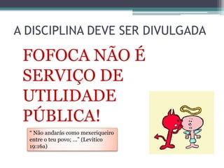 A DISCIPLINA DEVE SER DIVULGADA
FOFOCA NÃO É
SERVIÇO DE
UTILIDADE
PÚBLICA!
“ Não andarás como mexeriqueiro
entre o teu povo; ...” (Levitico
19:16a)
 