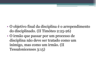 • O objetivo final da disciplina é o arrependimento
do disciplinado. (II Timóteo 2:25-26)
• O irmão que passar por um processo de
disciplina não deve ser tratado como um
inimigo, mas como um irmão. (II
Tessalonicenses 3:15)
 