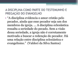 A DISCIPLINA COMO PARTE DO TESTEMUNHO E
PREGAÇÃO DO EVANGELHO
• “A disciplina evidencia o amor cristão pelo
pecador, ainda que esse pecador seja um dos
membros da igreja. ... A disciplina eclesiástica
ressalta a seriedade do pecado. Sem a visão
dessa seriedade, a igreja não é corretamente
motivada a buscar a redenção do pecador. Há
uma relação entre disciplina eclesiástica e
evangelismo.” (Valdeci da Silva Santos)
 