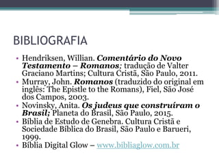 BIBLIOGRAFIA
• Hendriksen, Willian. Comentário do Novo
Testamento – Romanos; tradução de Valter
Graciano Martins; Cultura Cristã, São Paulo, 2011.
• Murray, John. Romanos (traduzido do original em
inglês: The Epistle to the Romans), Fiel, São José
dos Campos, 2003.
• Novinsky, Anita. Os judeus que construíram o
Brasil; Planeta do Brasil, São Paulo, 2015.
• Bíblia de Estudo de Genebra. Cultura Cristã e
Sociedade Bíblica do Brasil, São Paulo e Barueri,
1999.
• Bíblia Digital Glow – www.bibliaglow.com.br
 