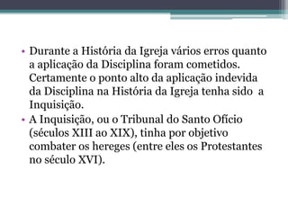 • Durante a História da Igreja vários erros quanto
a aplicação da Disciplina foram cometidos.
Certamente o ponto alto da aplicação indevida
da Disciplina na História da Igreja tenha sido a
Inquisição.
• A Inquisição, ou o Tribunal do Santo Ofício
(séculos XIII ao XIX), tinha por objetivo
combater os hereges (entre eles os Protestantes
no século XVI).
 