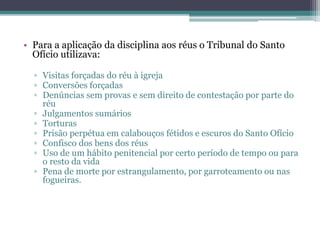 • Para a aplicação da disciplina aos réus o Tribunal do Santo
Ofício utilizava:
▫ Visitas forçadas do réu à igreja
▫ Conversões forçadas
▫ Denúncias sem provas e sem direito de contestação por parte do
réu
▫ Julgamentos sumários
▫ Torturas
▫ Prisão perpétua em calabouços fétidos e escuros do Santo Ofício
▫ Confisco dos bens dos réus
▫ Uso de um hábito penitencial por certo período de tempo ou para
o resto da vida
▫ Pena de morte por estrangulamento, por garroteamento ou nas
fogueiras.
 