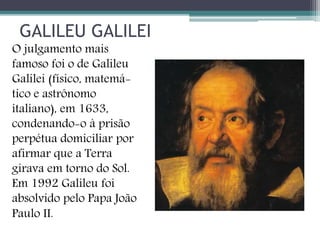 GALILEU GALILEI
O julgamento mais
famoso foi o de Galileu
Galilei (físico, matemá-
tico e astrônomo
italiano), em 1633,
condenando-o à prisão
perpétua domiciliar por
afirmar que a Terra
girava em torno do Sol.
Em 1992 Galileu foi
absolvido pelo Papa João
Paulo II.
 