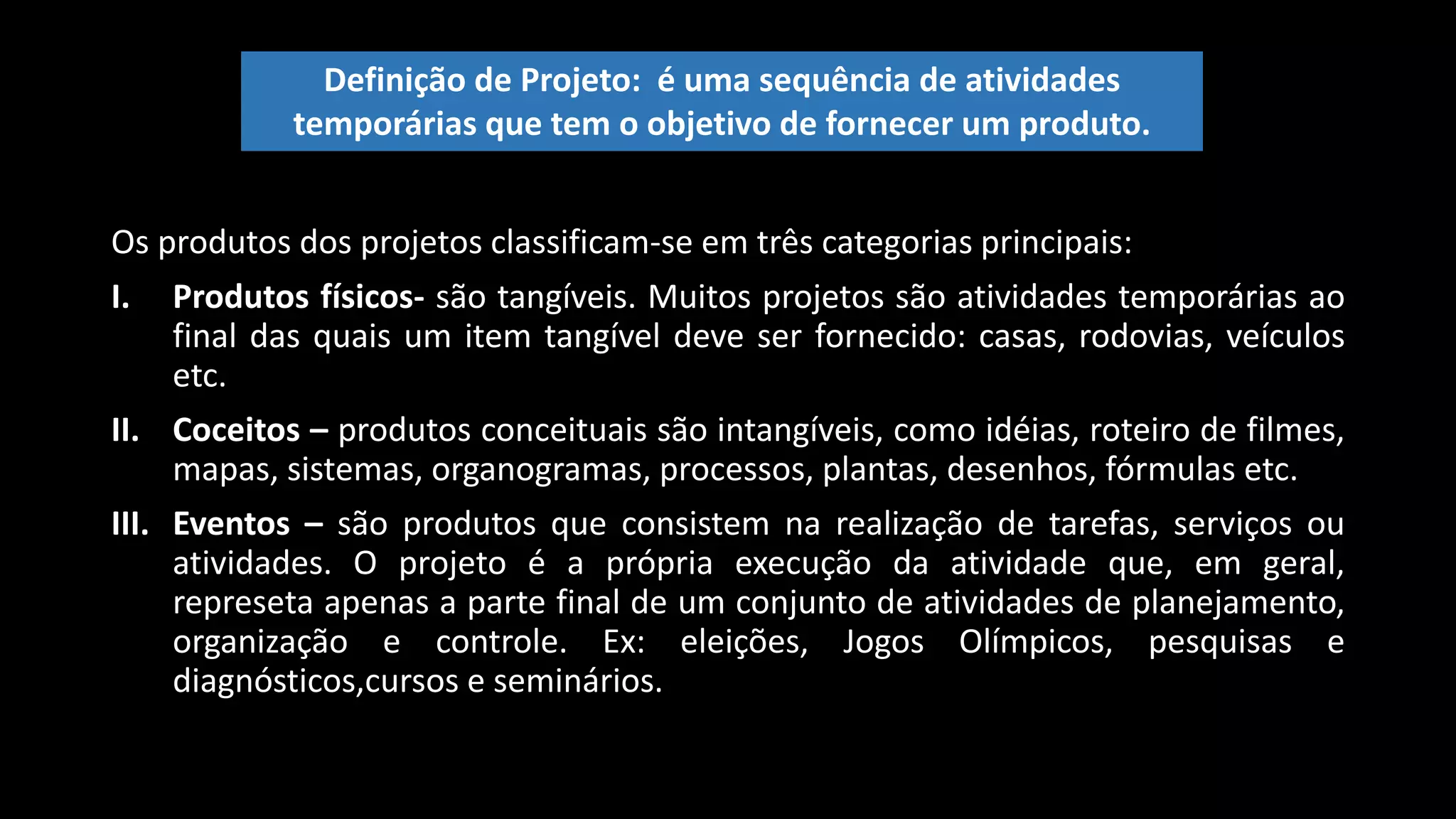 Os produtos dos projetos classificam-se em três categorias principais:
I. Produtos físicos- são tangíveis. Muitos projetos são atividades temporárias ao
final das quais um item tangível deve ser fornecido: casas, rodovias, veículos
etc.
II. Coceitos – produtos conceituais são intangíveis, como idéias, roteiro de filmes,
mapas, sistemas, organogramas, processos, plantas, desenhos, fórmulas etc.
III. Eventos – são produtos que consistem na realização de tarefas, serviços ou
atividades. O projeto é a própria execução da atividade que, em geral,
represeta apenas a parte final de um conjunto de atividades de planejamento,
organização e controle. Ex: eleições, Jogos Olímpicos, pesquisas e
diagnósticos,cursos e seminários.
Definição de Projeto: é uma sequência de atividades
temporárias que tem o objetivo de fornecer um produto.
 