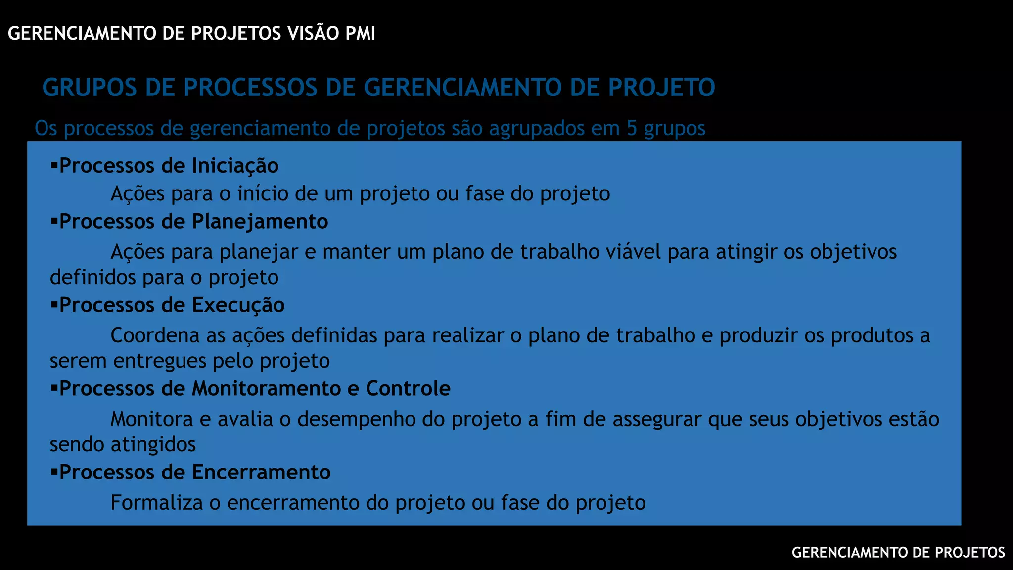 GERENCIAMENTO DE PROJETOS
GERENCIAMENTO DE PROJETOS VISÃO PMI
GRUPOS DE PROCESSOS DE GERENCIAMENTO DE PROJETO
Processos de Iniciação
Ações para o início de um projeto ou fase do projeto
Processos de Planejamento
Ações para planejar e manter um plano de trabalho viável para atingir os objetivos
definidos para o projeto
Processos de Execução
Coordena as ações definidas para realizar o plano de trabalho e produzir os produtos a
serem entregues pelo projeto
Processos de Monitoramento e Controle
Monitora e avalia o desempenho do projeto a fim de assegurar que seus objetivos estão
sendo atingidos
Processos de Encerramento
Formaliza o encerramento do projeto ou fase do projeto
Os processos de gerenciamento de projetos são agrupados em 5 grupos
 
