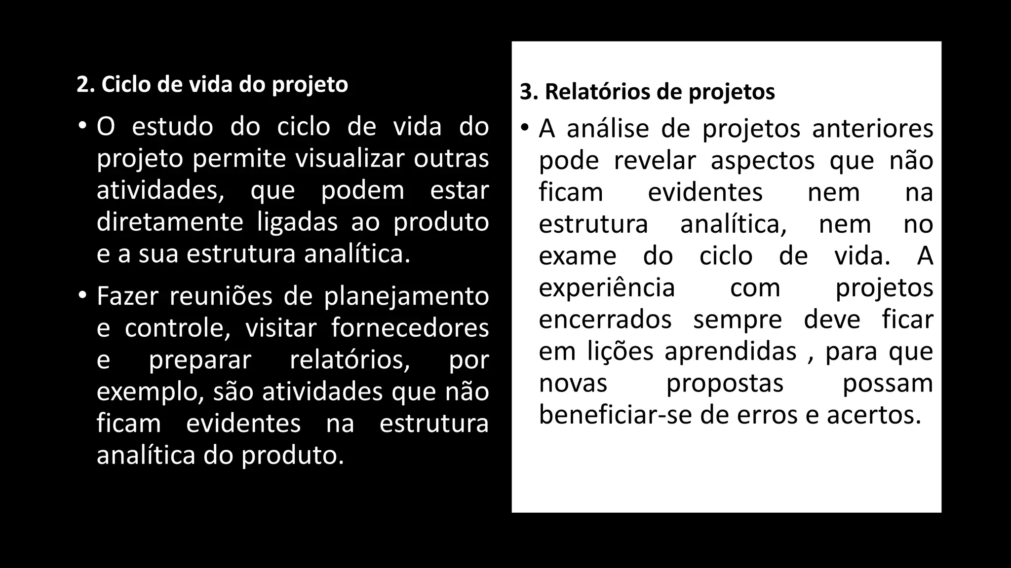 2. Ciclo de vida do projeto
• O estudo do ciclo de vida do
projeto permite visualizar outras
atividades, que podem estar
diretamente ligadas ao produto
e a sua estrutura analítica.
• Fazer reuniões de planejamento
e controle, visitar fornecedores
e preparar relatórios, por
exemplo, são atividades que não
ficam evidentes na estrutura
analítica do produto.
3. Relatórios de projetos
• A análise de projetos anteriores
pode revelar aspectos que não
ficam evidentes nem na
estrutura analítica, nem no
exame do ciclo de vida. A
experiência com projetos
encerrados sempre deve ficar
em lições aprendidas , para que
novas propostas possam
beneficiar-se de erros e acertos.
 