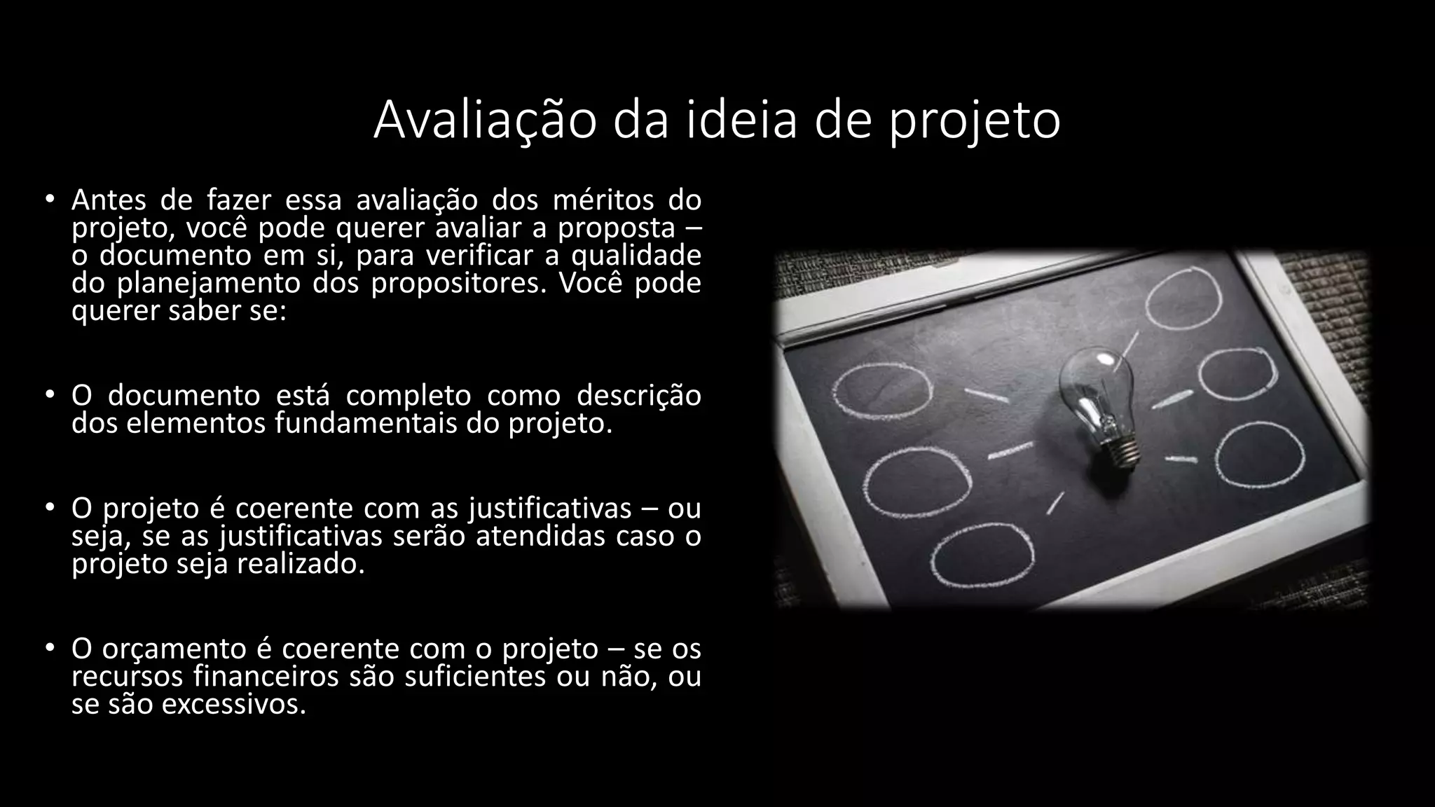 Avaliação da ideia de projeto
• Antes de fazer essa avaliação dos méritos do
projeto, você pode querer avaliar a proposta –
o documento em si, para verificar a qualidade
do planejamento dos propositores. Você pode
querer saber se:
• O documento está completo como descrição
dos elementos fundamentais do projeto.
• O projeto é coerente com as justificativas – ou
seja, se as justificativas serão atendidas caso o
projeto seja realizado.
• O orçamento é coerente com o projeto – se os
recursos financeiros são suficientes ou não, ou
se são excessivos.
 