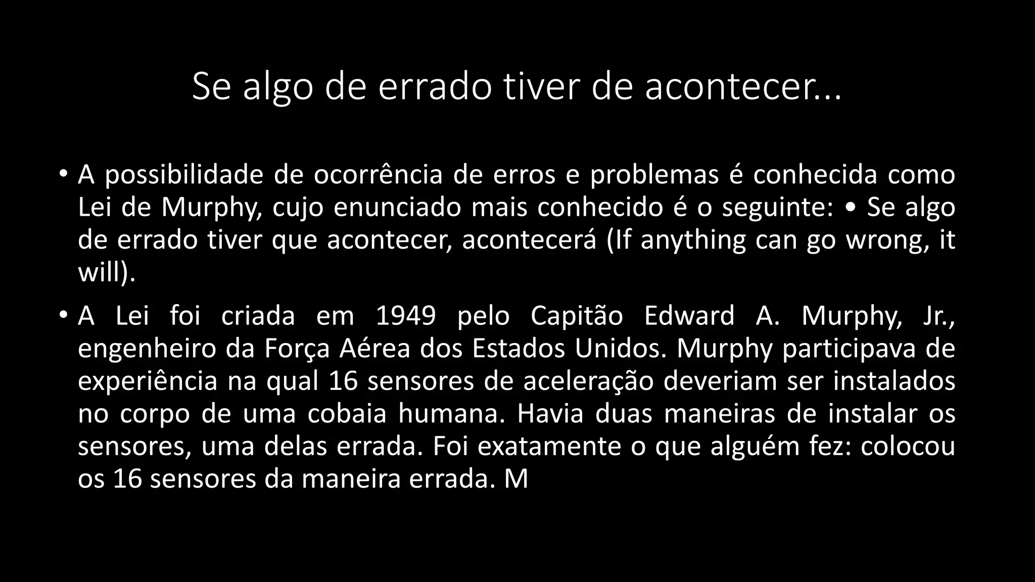 Se algo de errado tiver de acontecer...
• A possibilidade de ocorrência de erros e problemas é conhecida como
Lei de Murphy, cujo enunciado mais conhecido é o seguinte: • Se algo
de errado tiver que acontecer, acontecerá (If anything can go wrong, it
will).
• A Lei foi criada em 1949 pelo Capitão Edward A. Murphy, Jr.,
engenheiro da Força Aérea dos Estados Unidos. Murphy participava de
experiência na qual 16 sensores de aceleração deveriam ser instalados
no corpo de uma cobaia humana. Havia duas maneiras de instalar os
sensores, uma delas errada. Foi exatamente o que alguém fez: colocou
os 16 sensores da maneira errada. M
 