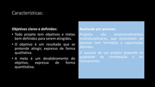 Características:
Objetivos claros e definidos:
• Todo projeto tem objetivos e metas
bem definidos para serem atingidos.
• O objetivo é um resultado que se
pretende atingir, expresso de forma
qualitativa.
• A meta é um desdobramento do
objetivo, expressa de forma
quantitativa.
Realizado por pessoas:
Projetos são empreendimentos
multidisciplinares, que necessitam de
pessoas com formação e capacitação
distintas.
O sucesso de um projeto depende da
qualidade da contratação e do
treinamento.
 