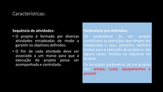 Características:
Sequência de atividades:
• O projeto é formado por diversas
atividades encadeadas de modo a
garantir os objetivos definidos.
• O fim de cada atividade deve ser
associado a um marco para que a
execução do projeto possa ser
acompanhada e controlada.
Parâmetros pré-definidos:
Os parâmetros de um projeto
constituem as restrições que devem ser
obedecidas e que, portanto, definem
limites para a execução do projeto e, em
alguns casos, limitam os objetivos do
projeto.
Os principais parâmetros de um projeto
são: tempo, custo, equipamentos e
pessoal.
 