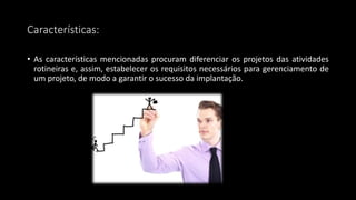 Características:
• As características mencionadas procuram diferenciar os projetos das atividades
rotineiras e, assim, estabelecer os requisitos necessários para gerenciamento de
um projeto, de modo a garantir o sucesso da implantação.
 
