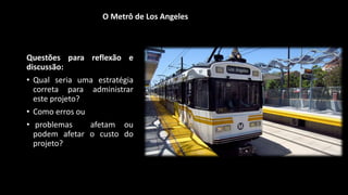 Questões para reflexão e
discussão:
• Qual seria uma estratégia
correta para administrar
este projeto?
• Como erros ou
• problemas afetam ou
podem afetar o custo do
projeto?
O Metrô de Los Angeles
 