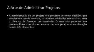A Arte de Administrar Projetos
• A administração de um projeto é o processo de tomar decisões que
envolvem o uso de recursos, para relizar atividades temporárias, com
o objetivo de fornecer um resultado. O resultado pode ser um
produto físico, conceito ou evento, ou, em geral, uma combinação
desses três elementos.
 