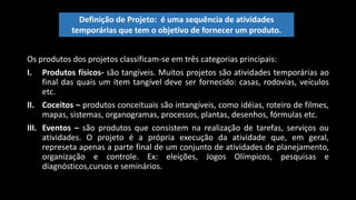 Os produtos dos projetos classificam-se em três categorias principais:
I. Produtos físicos- são tangíveis. Muitos projetos são atividades temporárias ao
final das quais um item tangível deve ser fornecido: casas, rodovias, veículos
etc.
II. Coceitos – produtos conceituais são intangíveis, como idéias, roteiro de filmes,
mapas, sistemas, organogramas, processos, plantas, desenhos, fórmulas etc.
III. Eventos – são produtos que consistem na realização de tarefas, serviços ou
atividades. O projeto é a própria execução da atividade que, em geral,
represeta apenas a parte final de um conjunto de atividades de planejamento,
organização e controle. Ex: eleições, Jogos Olímpicos, pesquisas e
diagnósticos,cursos e seminários.
Definição de Projeto: é uma sequência de atividades
temporárias que tem o objetivo de fornecer um produto.
 